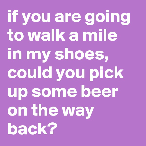 if you are going to walk a mile in my shoes, could you pick up some beer on the way back?