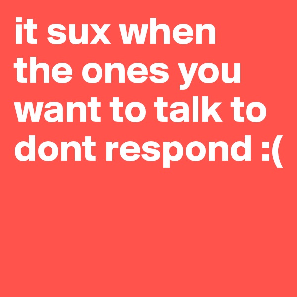 it sux when the ones you want to talk to dont respond :( 

