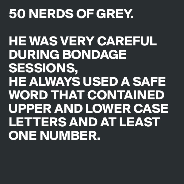 50 NERDS OF GREY.

HE WAS VERY CAREFUL DURING BONDAGE SESSIONS,
HE ALWAYS USED A SAFE WORD THAT CONTAINED 
UPPER AND LOWER CASE
LETTERS AND AT LEAST
ONE NUMBER.

