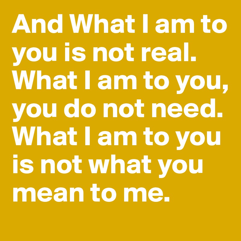 And What I am to you is not real.
What I am to you, you do not need.
What I am to you is not what you mean to me.