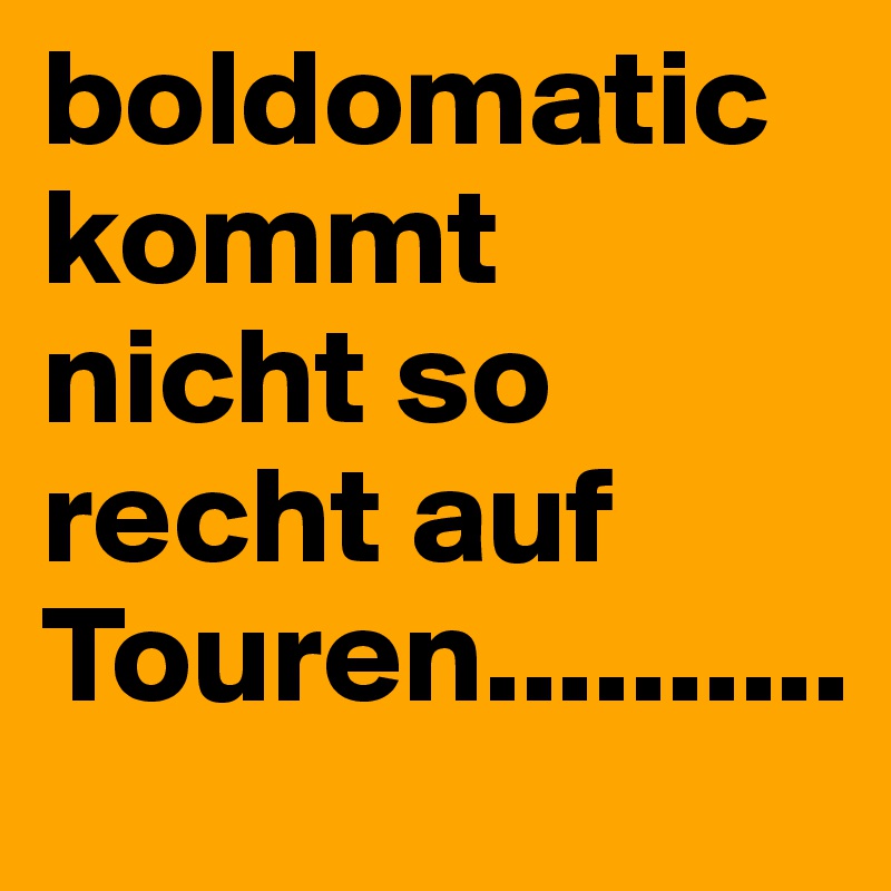 boldomatic kommt nicht so recht auf Touren..........