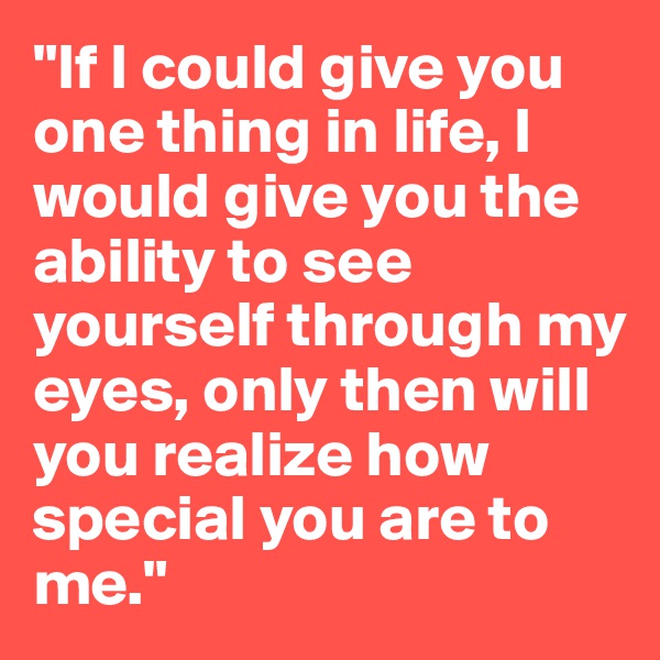 "If I could give you one thing in life, I would give you the ability to see yourself through my eyes, only then will you realize how special you are to me."