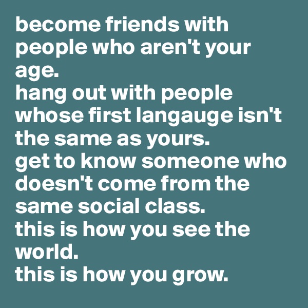 become friends with people who aren't your age. 
hang out with people whose first langauge isn't the same as yours. 
get to know someone who doesn't come from the same social class. 
this is how you see the world. 
this is how you grow.