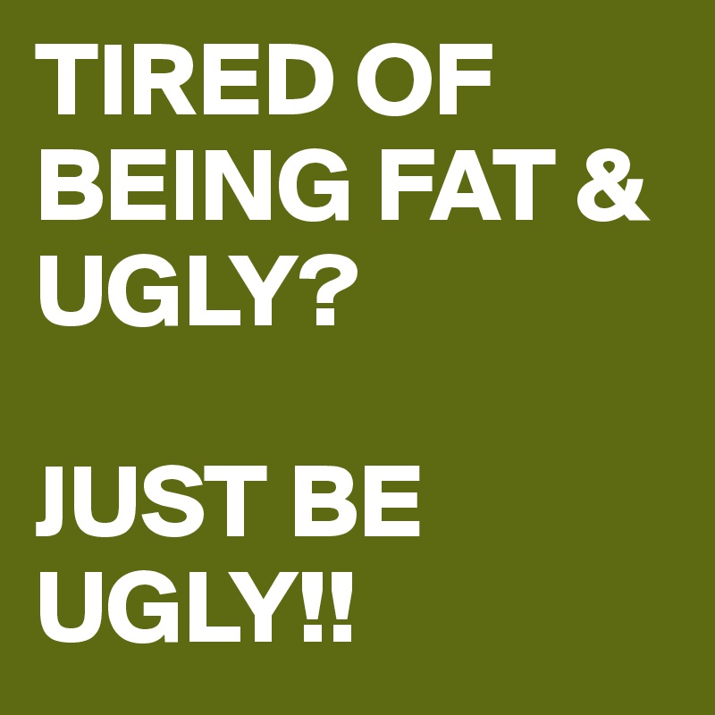 TIRED OF BEING FAT & UGLY? 

JUST BE UGLY!!