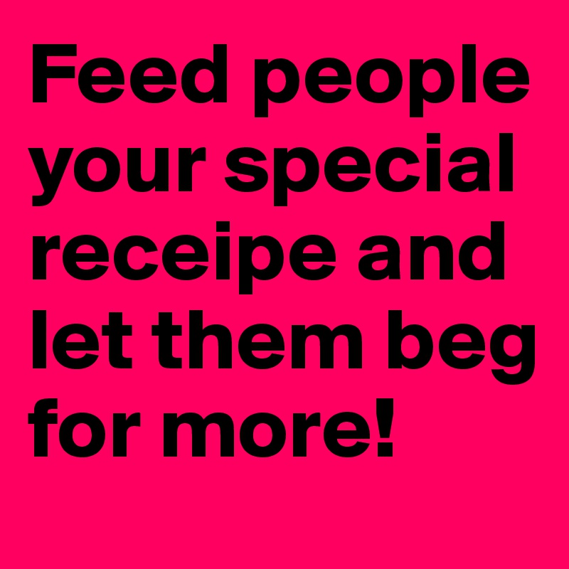 Feed people your special receipe and let them beg for more!