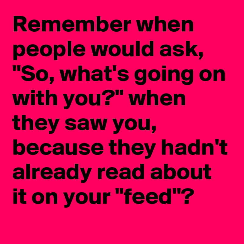 Remember when people would ask, "So, what's going on with you?" when they saw you, because they hadn't already read about it on your "feed"?