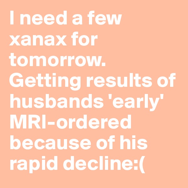 I need a few xanax for tomorrow. Getting results of husbands 'early' MRI-ordered because of his rapid decline:( 