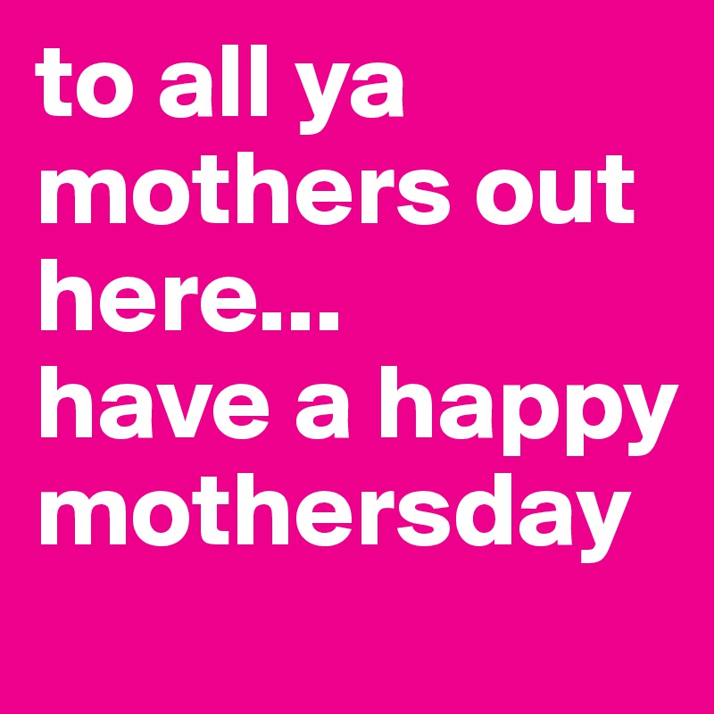 to all ya mothers out here...
have a happy mothersday