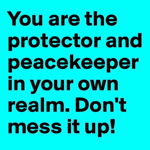 You are the protector and peacekeeper in your own realm. Don't mess it up!