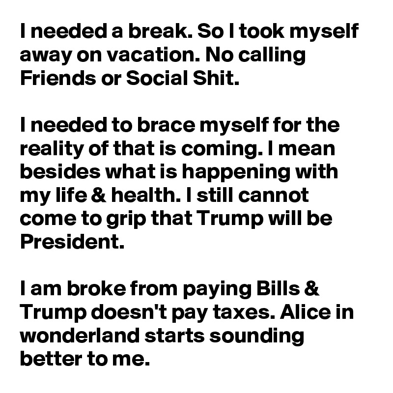 I needed a break. So I took myself away on vacation. No calling Friends or Social Shit.

I needed to brace myself for the reality of that is coming. I mean besides what is happening with my life & health. I still cannot come to grip that Trump will be President. 

I am broke from paying Bills & Trump doesn't pay taxes. Alice in wonderland starts sounding better to me.