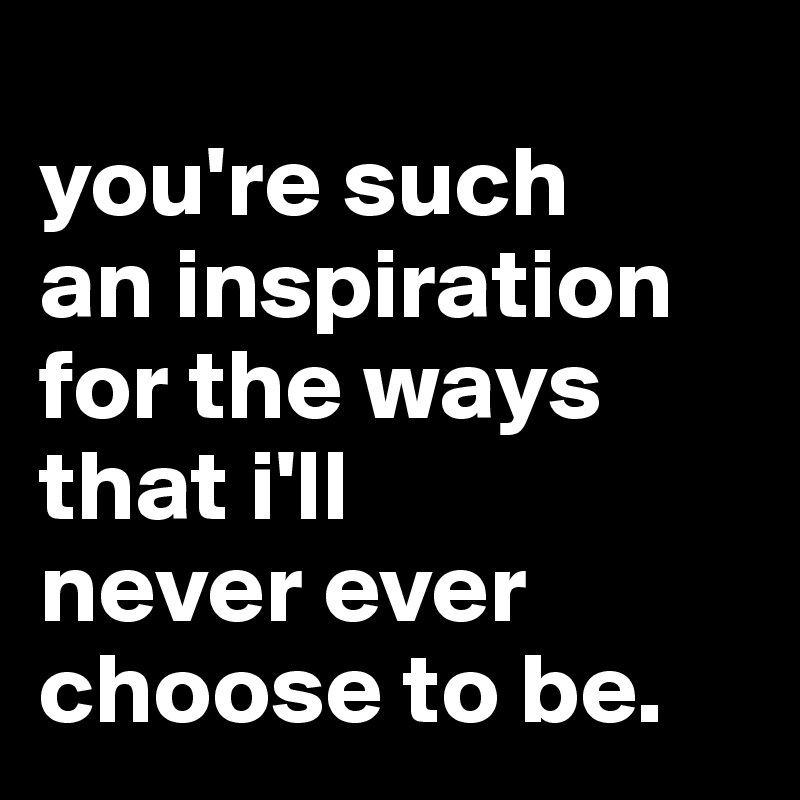 
you're such 
an inspiration for the ways
that i'll 
never ever choose to be.