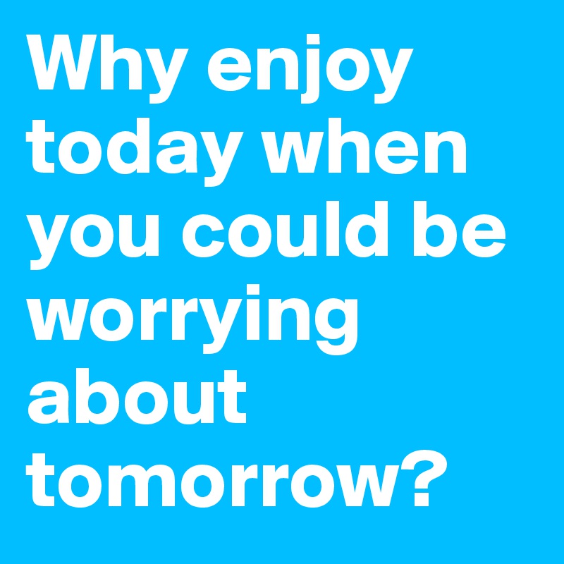 Why enjoy today when you could be worrying about tomorrow?