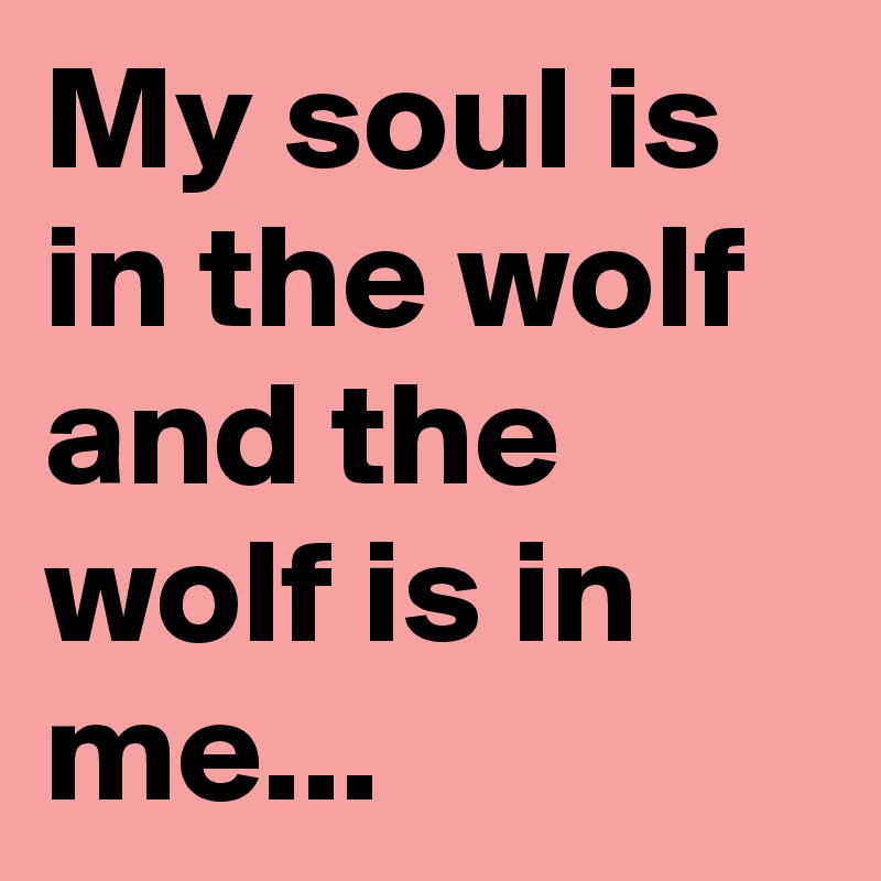 My soul is in the wolf and the wolf is in me...