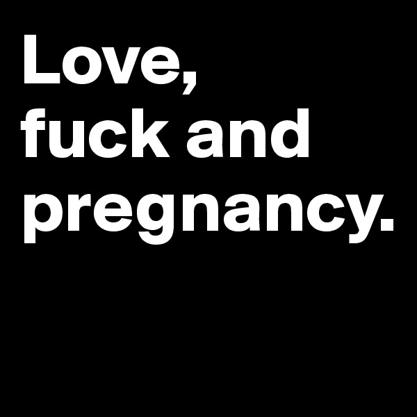 Love, 
fuck and pregnancy.

