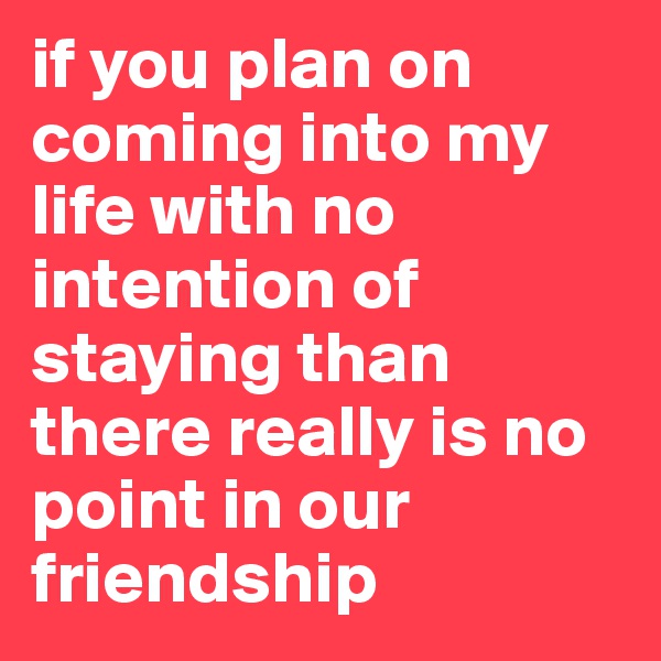 if you plan on coming into my life with no intention of staying than there really is no point in our friendship