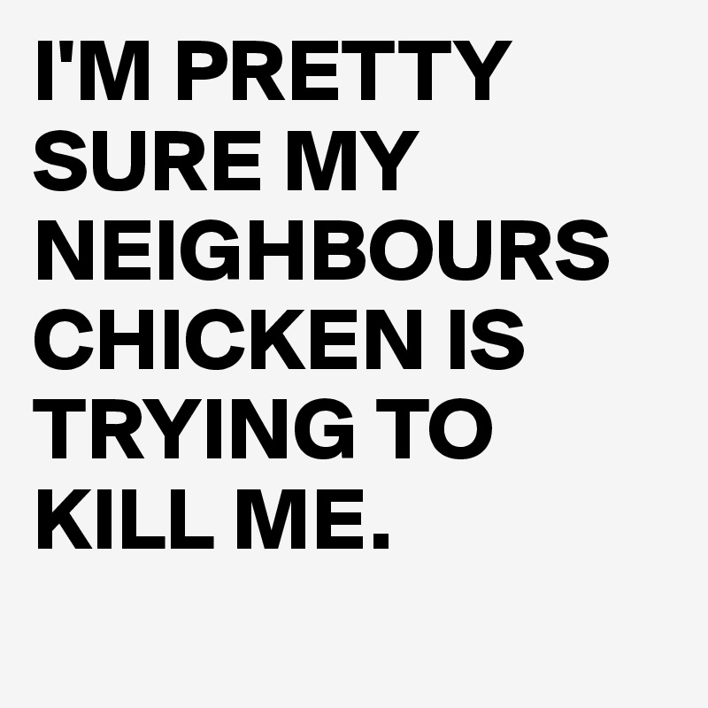 I'M PRETTY SURE MY NEIGHBOURS CHICKEN IS TRYING TO KILL ME.

