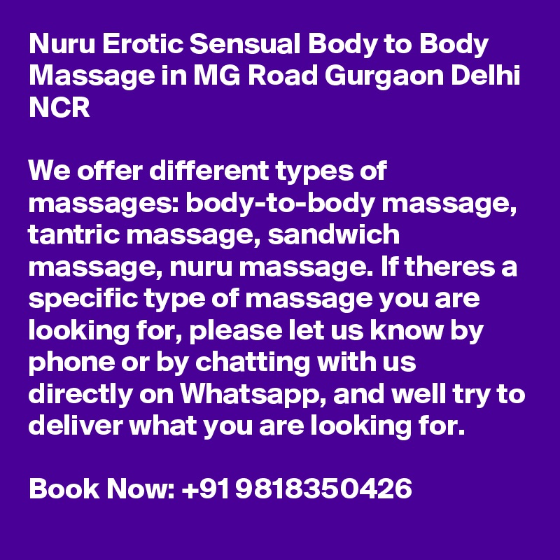 Nuru Erotic Sensual Body to Body Massage in MG Road Gurgaon Delhi NCR 

We offer different types of massages: body-to-body massage, tantric massage, sandwich massage, nuru massage. If theres a specific type of massage you are looking for, please let us know by phone or by chatting with us directly on Whatsapp, and well try to deliver what you are looking for.

Book Now: +91 9818350426