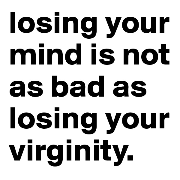 losing your mind is not as bad as losing your virginity.