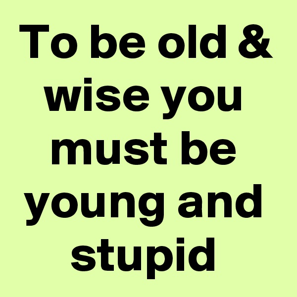 To be old & wise you must be young and stupid