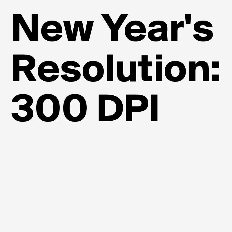 New Year's 
Resolution:
300 DPI

