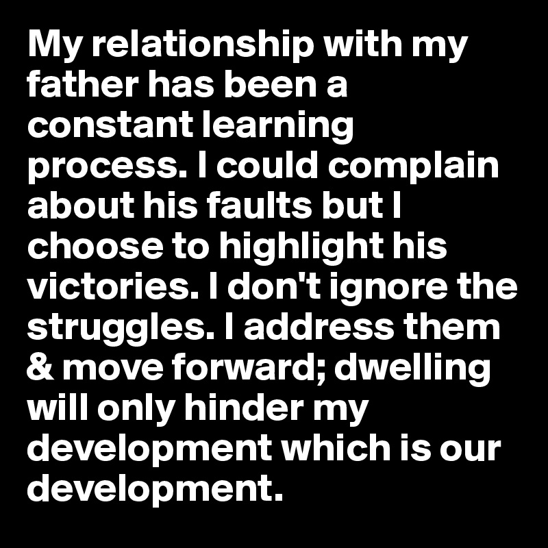 My relationship with my father has been a constant learning process. I could complain about his faults but I choose to highlight his victories. I don't ignore the struggles. I address them & move forward; dwelling will only hinder my development which is our development. 