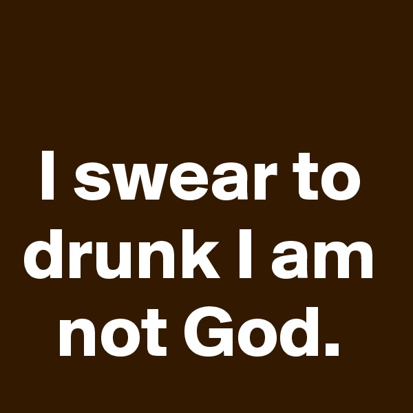 
I swear to drunk I am not God.