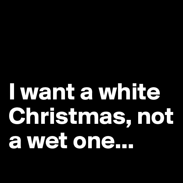 


I want a white Christmas, not a wet one...