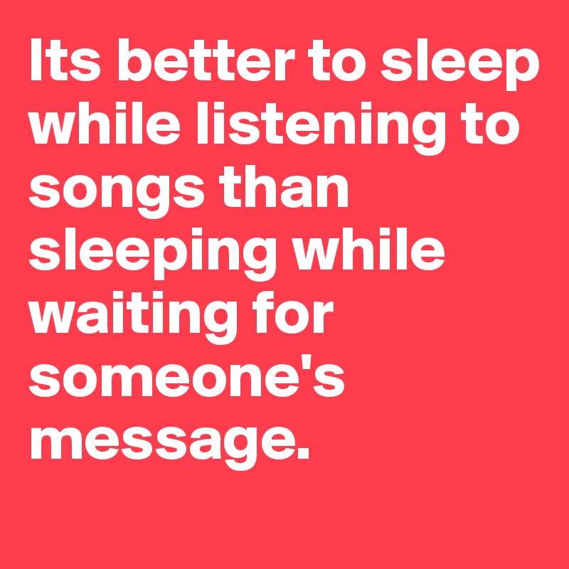 Its better to sleep while listening to songs than sleeping while waiting for someone's message. 