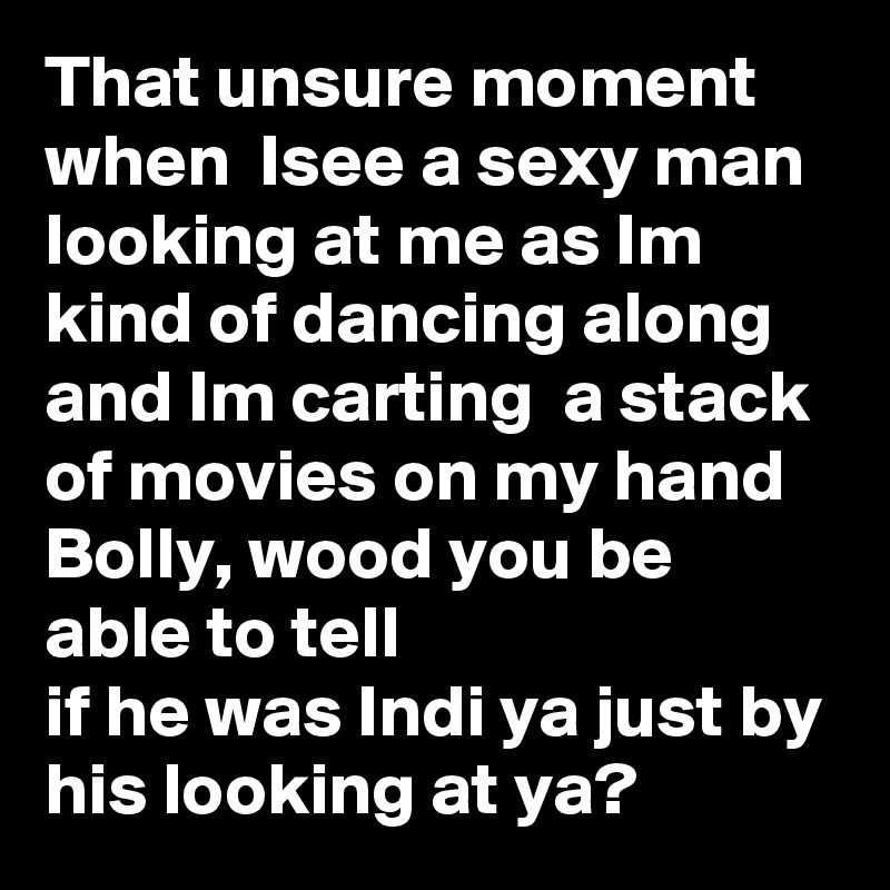 That unsure moment when  Isee a sexy man looking at me as Im kind of dancing along and Im carting  a stack of movies on my hand Bolly, wood you be able to tell 
if he was Indi ya just by his looking at ya? 