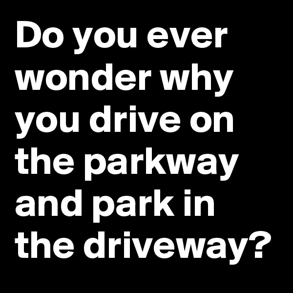 Do you ever wonder why you drive on the parkway and park in the driveway? 