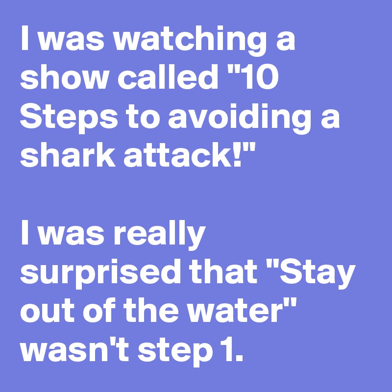 I was watching a show called ''10 Steps to avoiding a shark attack!''

I was really surprised that ''Stay out of the water'' wasn't step 1.