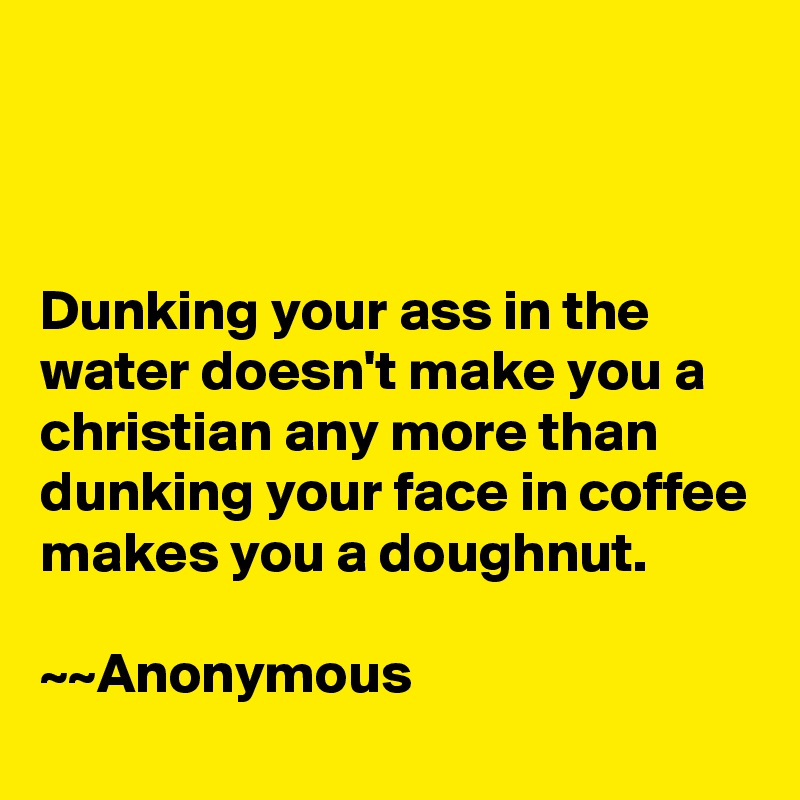 



Dunking your ass in the water doesn't make you a christian any more than dunking your face in coffee makes you a doughnut.

~~Anonymous