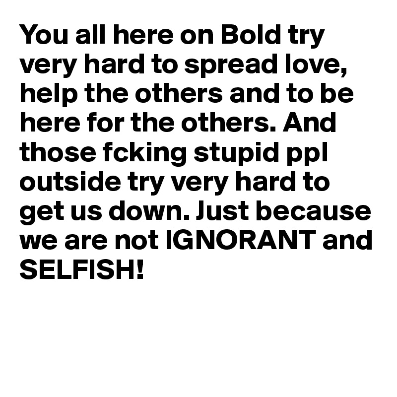You all here on Bold try very hard to spread love, help the others and to be here for the others. And those fcking stupid ppl outside try very hard to get us down. Just because we are not IGNORANT and SELFISH!


