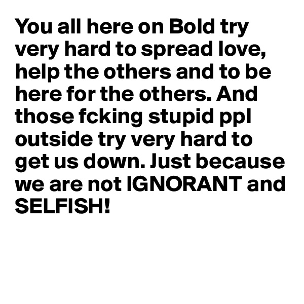 You all here on Bold try very hard to spread love, help the others and to be here for the others. And those fcking stupid ppl outside try very hard to get us down. Just because we are not IGNORANT and SELFISH!


