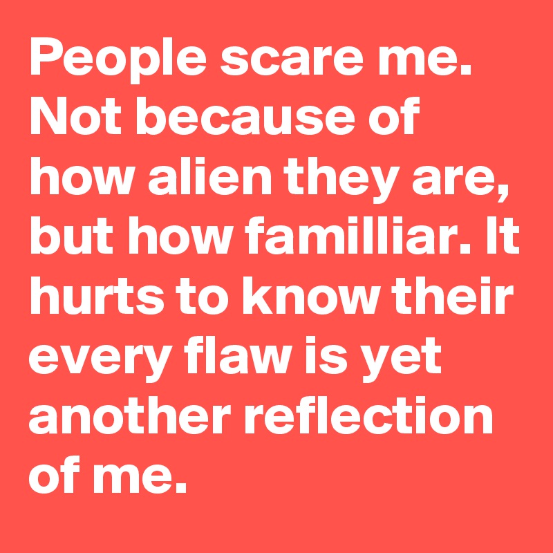 People scare me. Not because of how alien they are, but how familliar. It hurts to know their every flaw is yet another reflection of me.