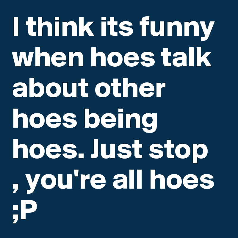 I think its funny when hoes talk about other hoes being hoes. Just stop , you're all hoes ;P 