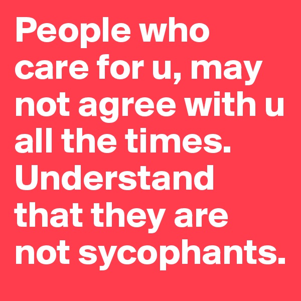 People who care for u, may not agree with u all the times.
Understand that they are not sycophants.