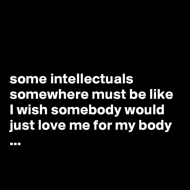 



some intellectuals somewhere must be like I wish somebody would just love me for my body ...

