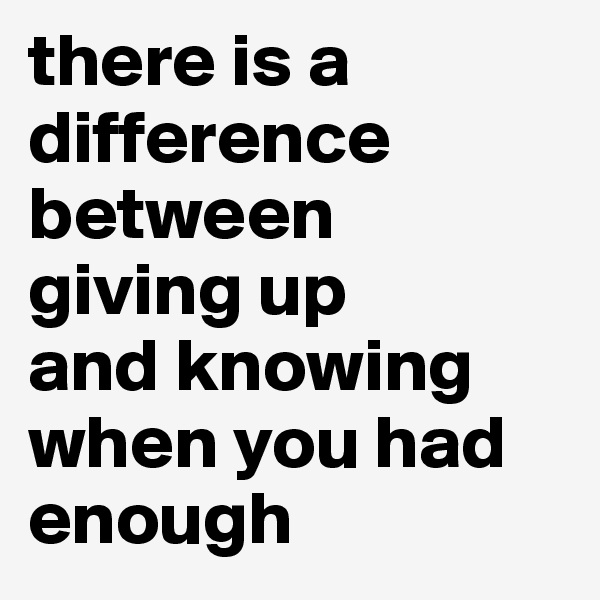 there is a 
difference 
between 
giving up 
and knowing 
when you had enough