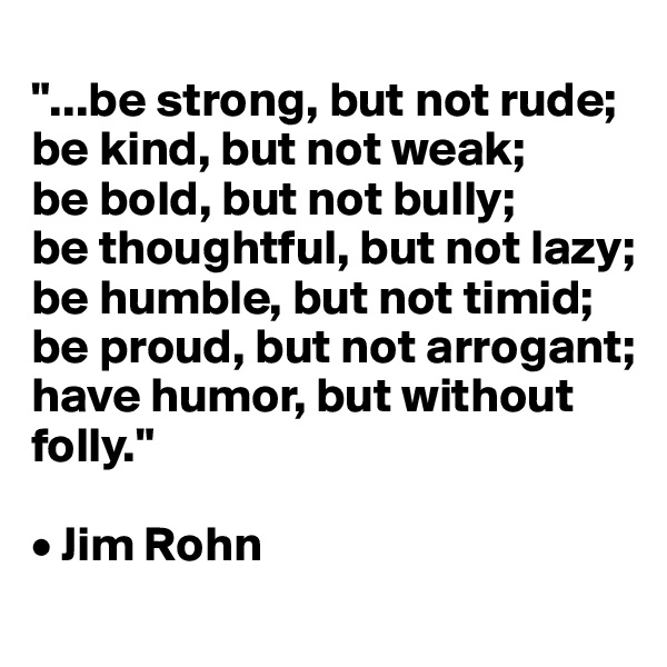 
"...be strong, but not rude; 
be kind, but not weak; 
be bold, but not bully; 
be thoughtful, but not lazy; 
be humble, but not timid; be proud, but not arrogant; 
have humor, but without folly."

• Jim Rohn