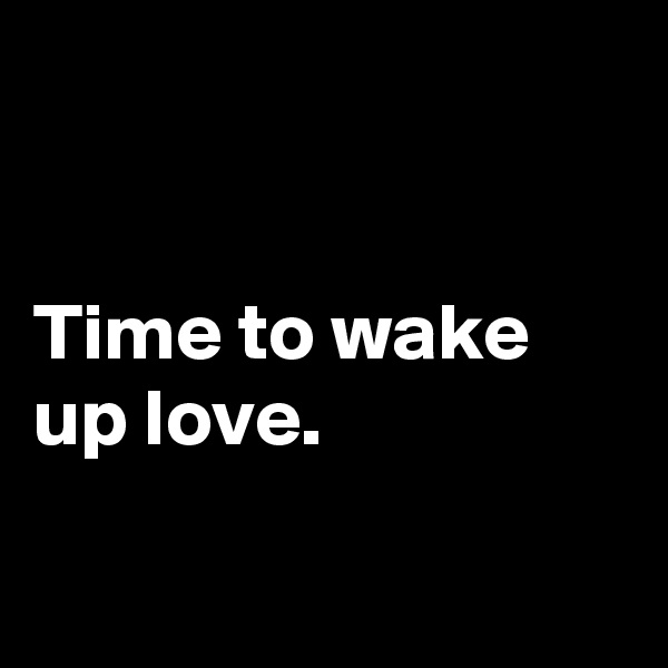 


Time to wake up love.

