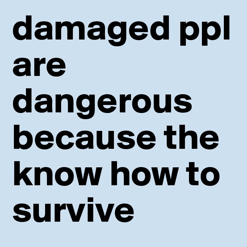 damaged ppl are dangerous because the know how to survive