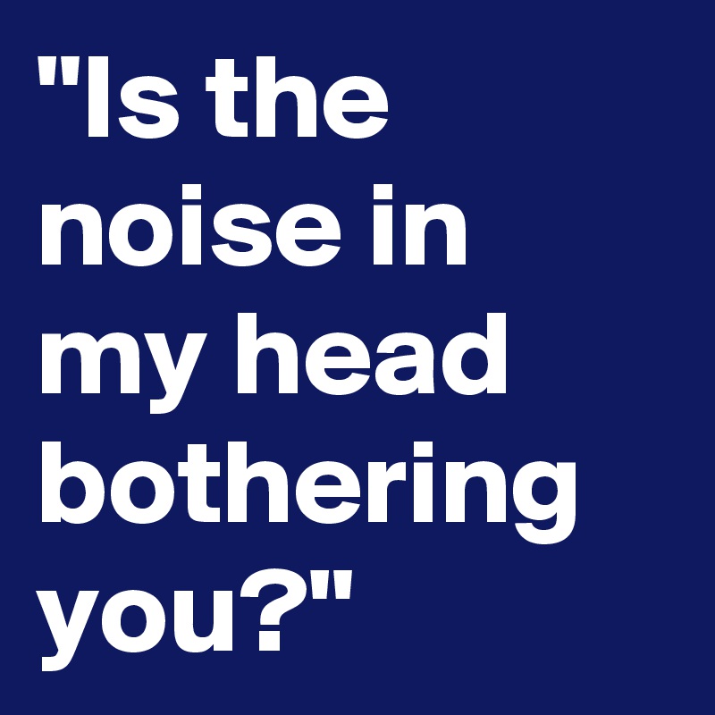 "Is the noise in my head bothering you?" 