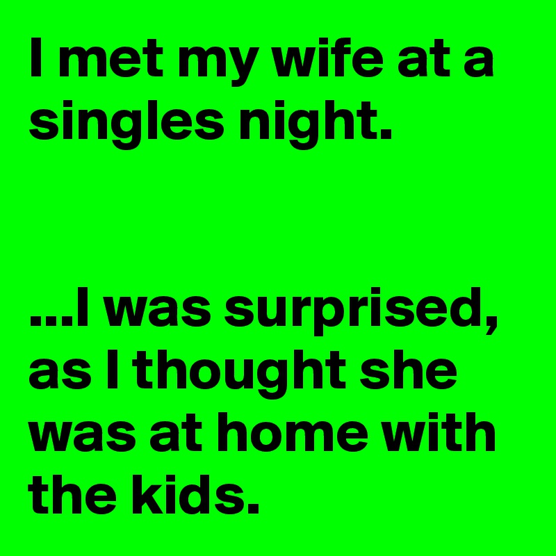 I met my wife at a singles night.


...I was surprised, as I thought she was at home with the kids.