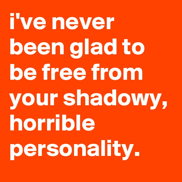i've never been glad to be free from your shadowy, horrible personality.