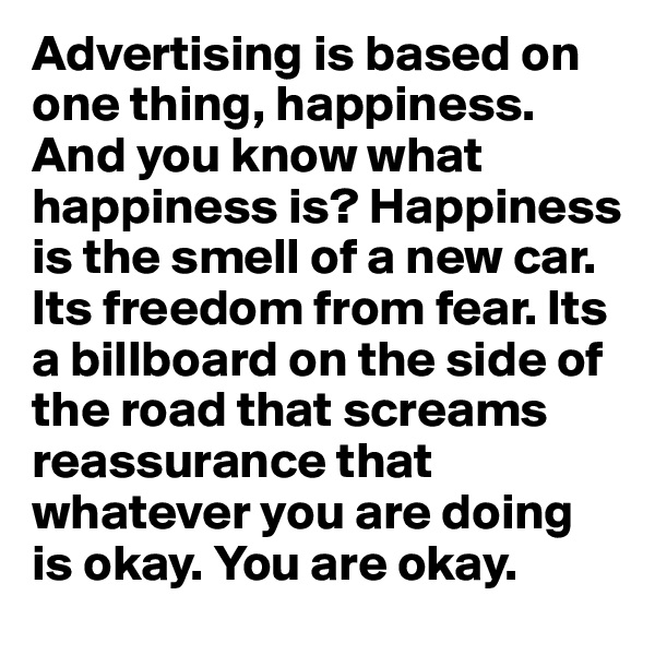 Advertising is based on one thing, happiness. And you know what happiness is? Happiness is the smell of a new car. Its freedom from fear. Its a billboard on the side of the road that screams reassurance that whatever you are doing is okay. You are okay.