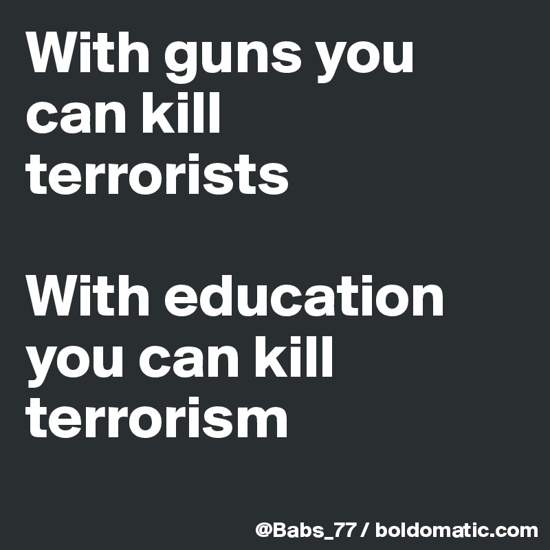 With guns you can kill 
terrorists

With education you can kill terrorism
