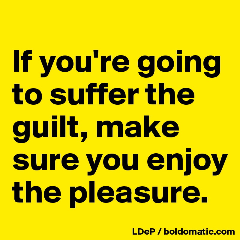 
If you're going to suffer the guilt, make sure you enjoy the pleasure. 
