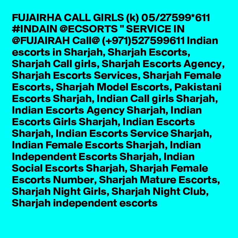 FUJAIRHA CALL GIRLS (k) 05/27599*611 #INDAIN @ECSORTS " SERVICE IN @FUJAIRAH Call@ (+971)527599611 Indian escorts in Sharjah, Sharjah Escorts, Sharjah Call girls, Sharjah Escorts Agency, Sharjah Escorts Services, Sharjah Female Escorts, Sharjah Model Escorts, Pakistani Escorts Sharjah, Indian Call girls Sharjah, Indian Escorts Agency Sharjah, Indian Escorts Girls Sharjah, Indian Escorts Sharjah, Indian Escorts Service Sharjah, Indian Female Escorts Sharjah, Indian Independent Escorts Sharjah, Indian Social Escorts Sharjah, Sharjah Female Escorts Number, Sharjah Mature Escorts, Sharjah Night Girls, Sharjah Night Club, Sharjah independent escorts