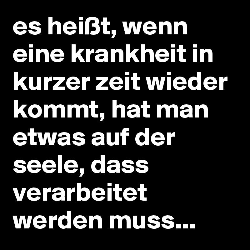 es heißt, wenn eine krankheit in kurzer zeit wieder kommt, hat man etwas auf der seele, dass verarbeitet werden muss...